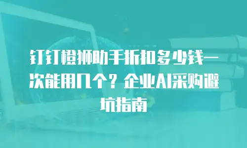 钉钉橙狮助手折扣多少钱一次能用几个？企业AI采购避坑指南