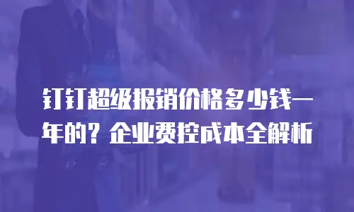 钉钉超级报销价格多少钱一年的？企业费控成本全解析