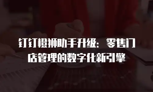 钉钉橙狮助手升级：零售门店管理的数字化新引擎