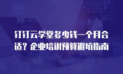 钉钉云学堂多少钱一个月合适？企业培训预算避坑指南