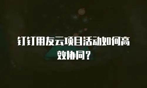 钉钉用友云项目活动如何高效协同？
