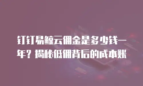 钉钉易鲸云佣金是多少钱一年？揭秘低佣背后的成本账