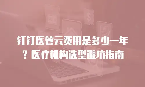 钉钉医管云费用是多少一年？医疗机构选型避坑指南