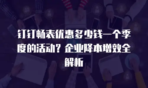 钉钉畅表优惠多少钱一个季度的活动？企业降本增效全解析