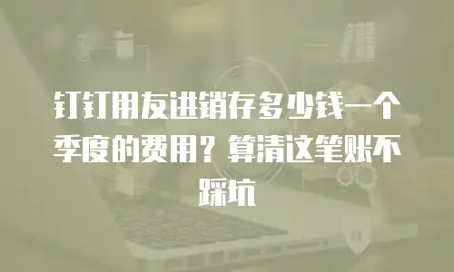 钉钉用友进销存多少钱一个季度的费用？算清这笔账不踩坑