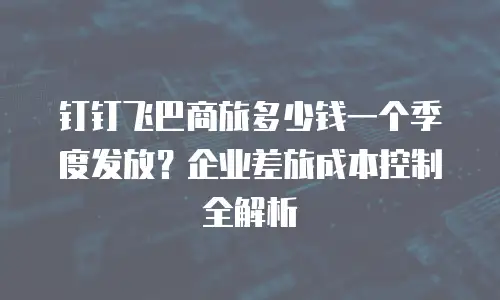 钉钉飞巴商旅多少钱一个季度发放？企业差旅成本控制全解析