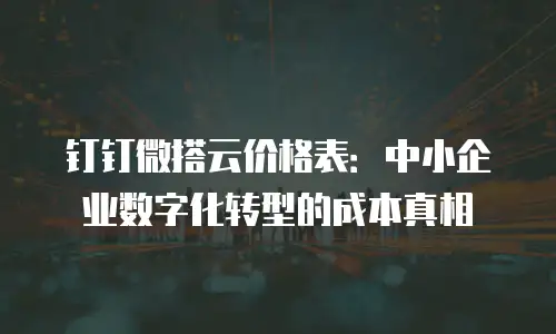 钉钉微搭云价格表：中小企业数字化转型的成本真相