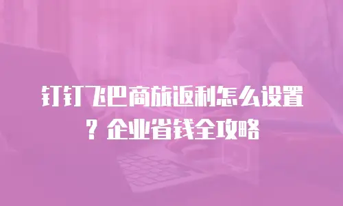 钉钉飞巴商旅返利怎么设置？企业省钱全攻略