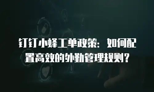 钉钉小蜂工单政策：如何配置高效的外勤管理规则？