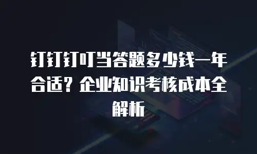 钉钉钉叮当答题多少钱一年合适？企业知识考核成本全解析