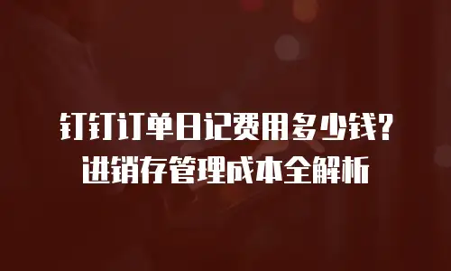 钉钉订单日记费用多少钱？进销存管理成本全解析