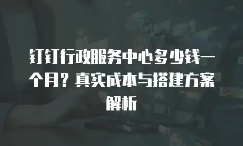 钉钉行政服务中心多少钱一个月？真实成本与搭建方案解析