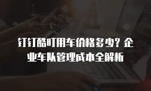 钉钉酷盯用车价格多少？企业车队管理成本全解析