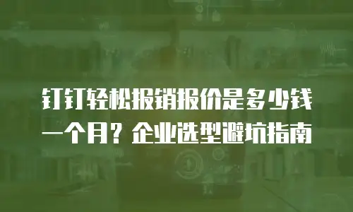 钉钉轻松报销报价是多少钱一个月？企业选型避坑指南