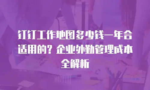 钉钉工作地图多少钱一年合适用的？企业外勤管理成本全解析