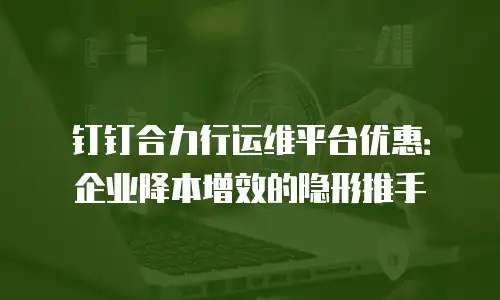 钉钉合力行运维平台优惠：企业降本增效的隐形推手