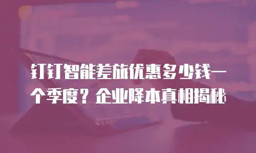 钉钉智能差旅优惠多少钱一个季度？企业降本真相揭秘