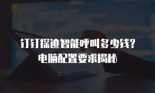 钉钉探迹智能呼叫多少钱？电脑配置要求揭秘