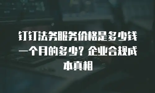 钉钉法务服务价格是多少钱一个月的多少？企业合规成本真相