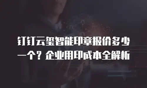 钉钉云玺智能印章报价多少一个？企业用印成本全解析