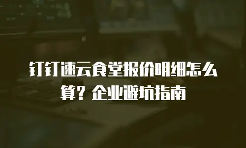 钉钉速云食堂报价明细怎么算？企业避坑指南