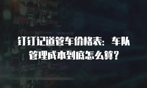 钉钉记道管车价格表：车队管理成本到底怎么算？
