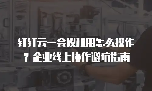 钉钉云一会议租用怎么操作？企业线上协作避坑指南