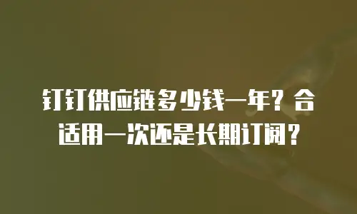 钉钉供应链多少钱一年？合适用一次还是长期订阅？