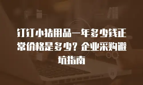 钉钉小猪用品一年多少钱正常价格是多少？企业采购避坑指南