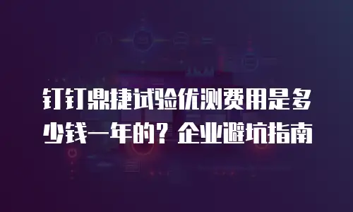 钉钉鼎捷试验优测费用是多少钱一年的？企业避坑指南