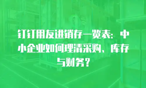 钉钉用友进销存一览表：中小企业如何理清采购、库存与财务？