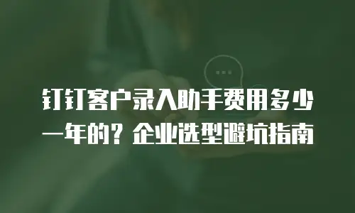 钉钉客户录入助手费用多少一年的？企业选型避坑指南