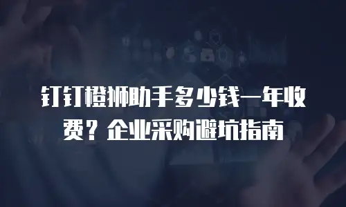 钉钉橙狮助手多少钱一年收费？企业采购避坑指南