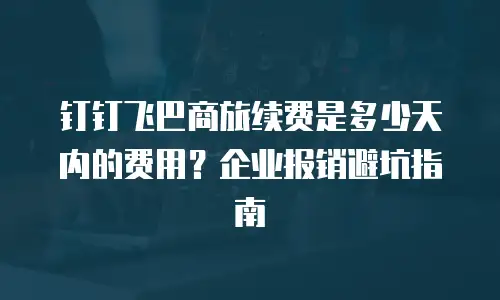 钉钉飞巴商旅续费是多少天内的费用？企业报销避坑指南