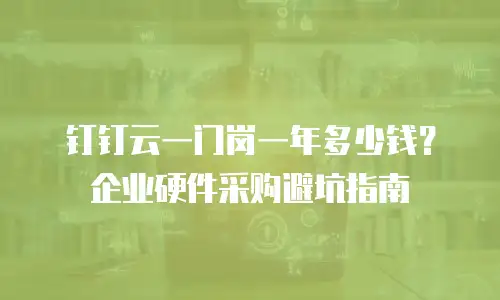 钉钉云一门岗一年多少钱？企业硬件采购避坑指南