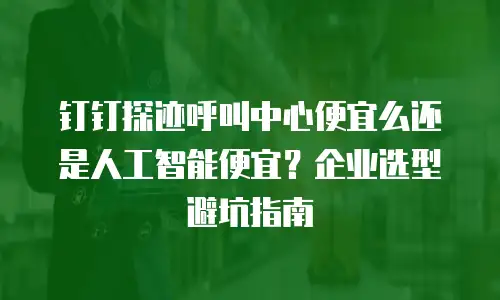 钉钉探迹呼叫中心便宜么还是人工智能便宜？企业选型避坑指南