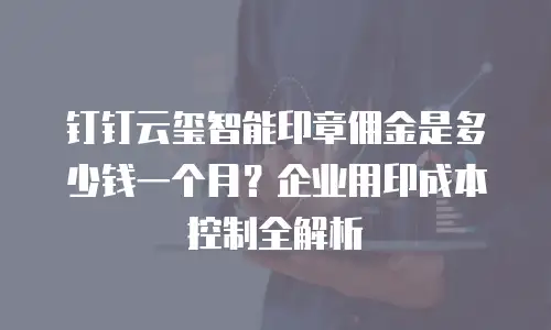 钉钉云玺智能印章佣金是多少钱一个月？企业用印成本控制全解析