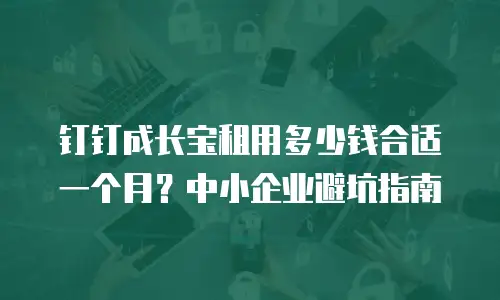 钉钉成长宝租用多少钱合适一个月？中小企业避坑指南