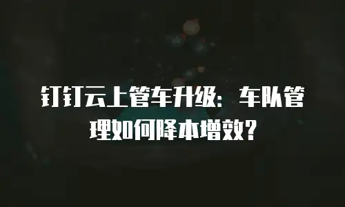 钉钉云上管车升级：车队管理如何降本增效？
