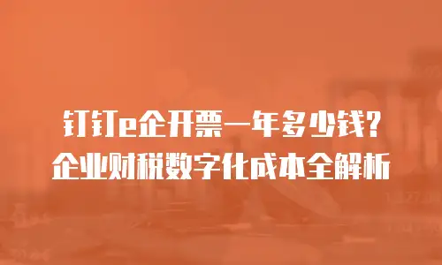 钉钉e企开票一年多少钱？企业财税数字化成本全解析