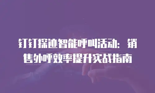 钉钉探迹智能呼叫活动：销售外呼效率提升实战指南