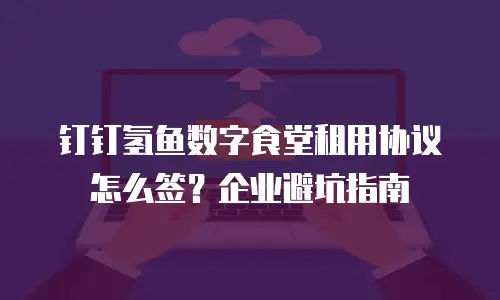 钉钉氢鱼数字食堂租用协议怎么签？企业避坑指南