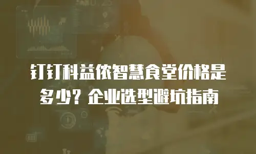 钉钉科益侬智慧食堂价格是多少？企业选型避坑指南