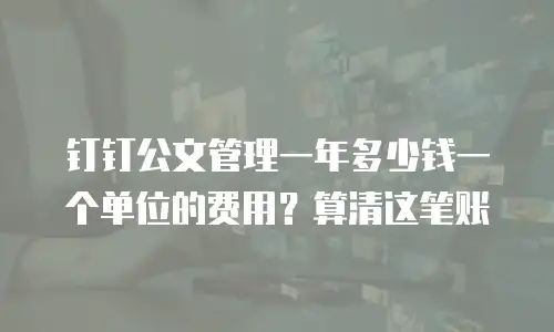 钉钉公文管理一年多少钱一个单位的费用？算清这笔账