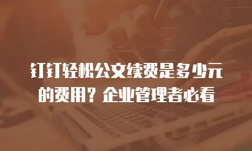 钉钉轻松公文续费是多少元的费用？企业管理者必看