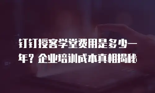 钉钉授客学堂费用是多少一年？企业培训成本真相揭秘
