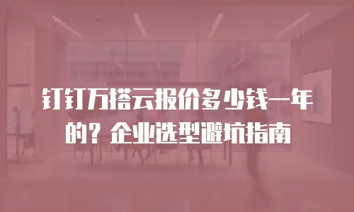 钉钉万搭云报价多少钱一年的？企业选型避坑指南