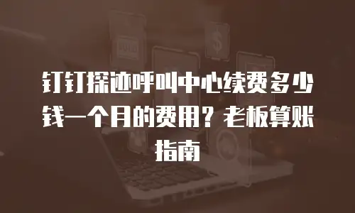 钉钉探迹呼叫中心续费多少钱一个月的费用？老板算账指南