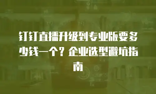 钉钉直播升级到专业版要多少钱一个？企业选型避坑指南