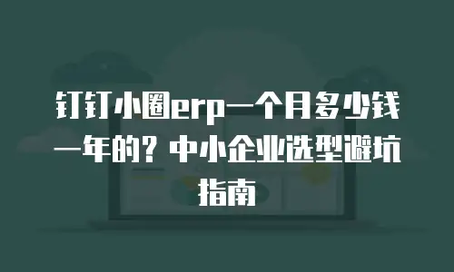 钉钉小圈erp一个月多少钱一年的？中小企业选型避坑指南